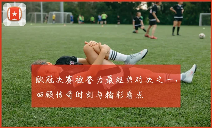 欧冠决赛被誉为最经典对决之一，回顾传奇时刻与精彩看点