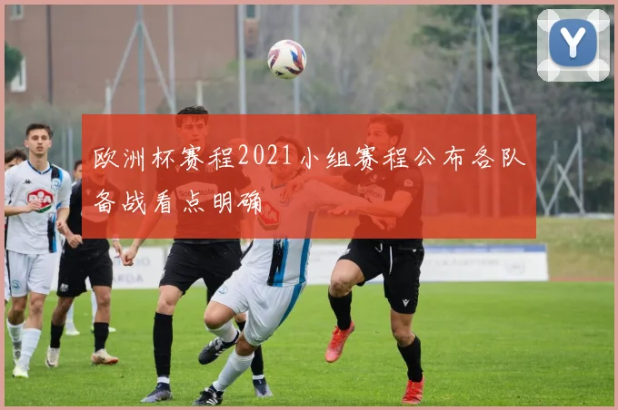 欧洲杯赛程2021小组赛程公布各队备战看点明确
