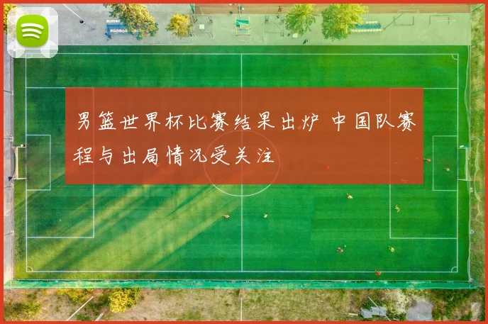 男篮世界杯比赛结果出炉 中国队赛程与出局情况受关注