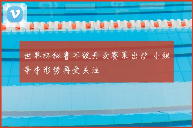 世界杯秘鲁不敌丹麦赛果出炉 小组争夺形势再受关注