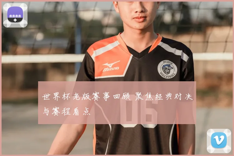 世界杯老版赛事回顾 聚焦经典对决与赛程看点
