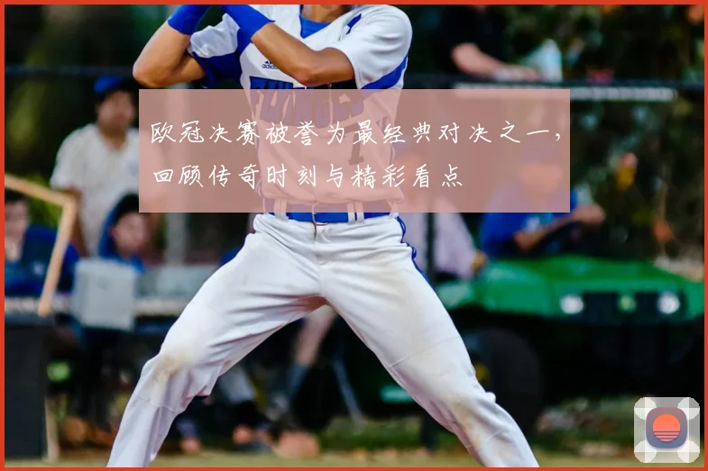 欧冠决赛被誉为最经典对决之一，回顾传奇时刻与精彩看点