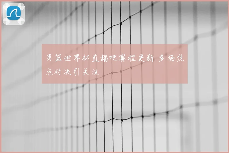 男篮世界杯直播吧赛程更新 多场焦点对决引关注