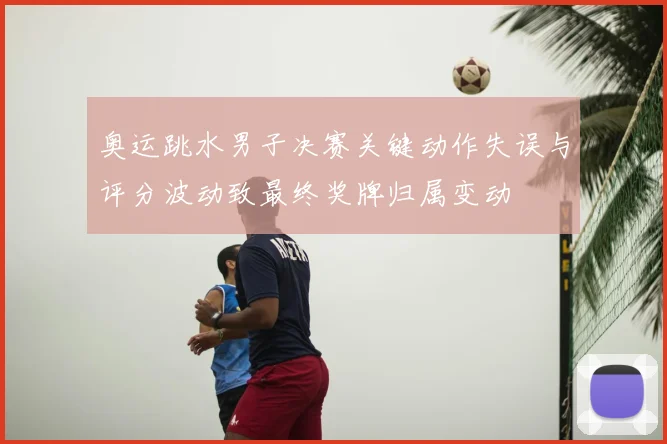 奥运跳水男子决赛关键动作失误与评分波动致最终奖牌归属变动
