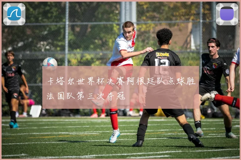 卡塔尔世界杯决赛阿根廷队点球胜法国队第三次夺冠