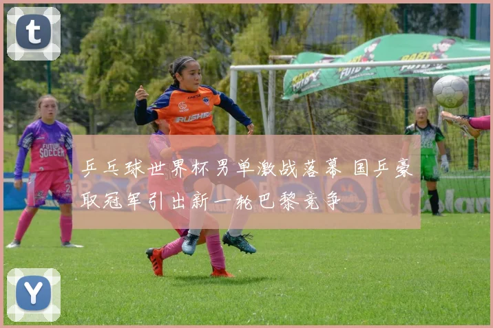 乒乓球世界杯男单激战落幕 国乒豪取冠军引出新一轮巴黎竞争