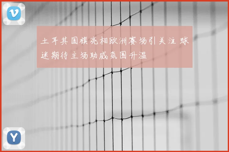 土耳其国旗亮相欧洲赛场引关注 球迷期待主场助威氛围升温