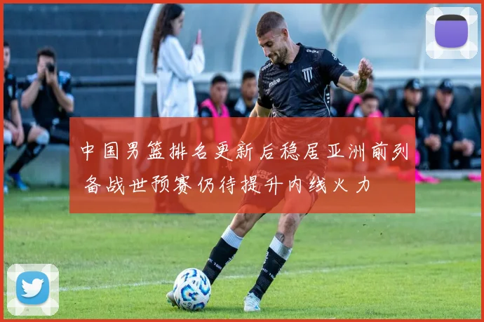 中国男篮排名更新后稳居亚洲前列 备战世预赛仍待提升内线火力