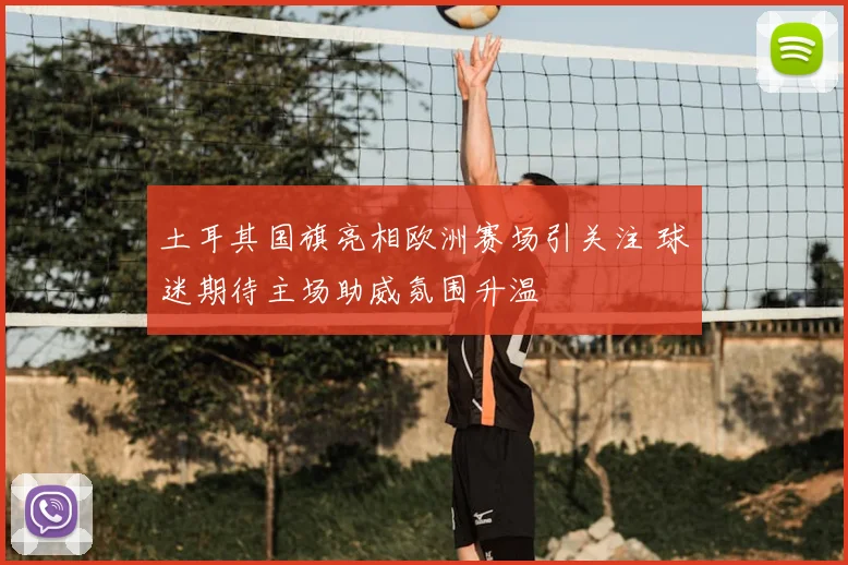 土耳其国旗亮相欧洲赛场引关注 球迷期待主场助威氛围升温