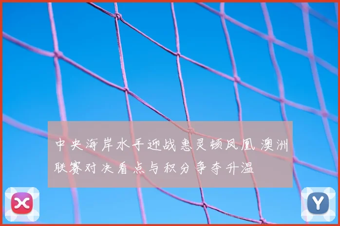 中央海岸水手迎战惠灵顿凤凰 澳洲联赛对决看点与积分争夺升温