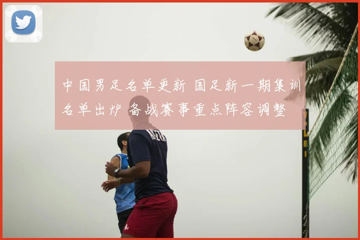 中国男足名单更新 国足新一期集训名单出炉 备战赛事重点阵容调整