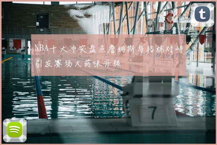 NBA十大冲突盘点詹姆斯与格林对峙引发赛场火药味升级