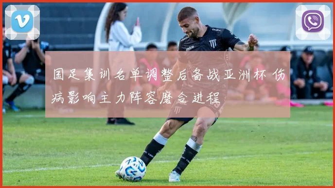 国足集训名单调整后备战亚洲杯 伤病影响主力阵容磨合进程
