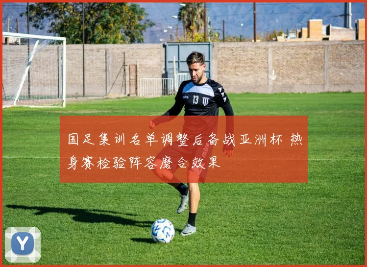 国足集训名单调整后备战亚洲杯 热身赛检验阵容磨合效果