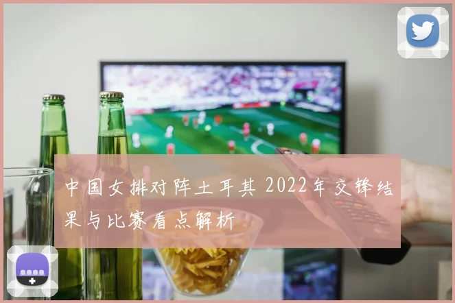 中国女排对阵土耳其 2022年交锋结果与比赛看点解析