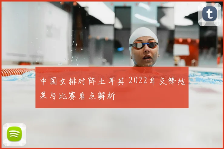 中国女排对阵土耳其 2022年交锋结果与比赛看点解析