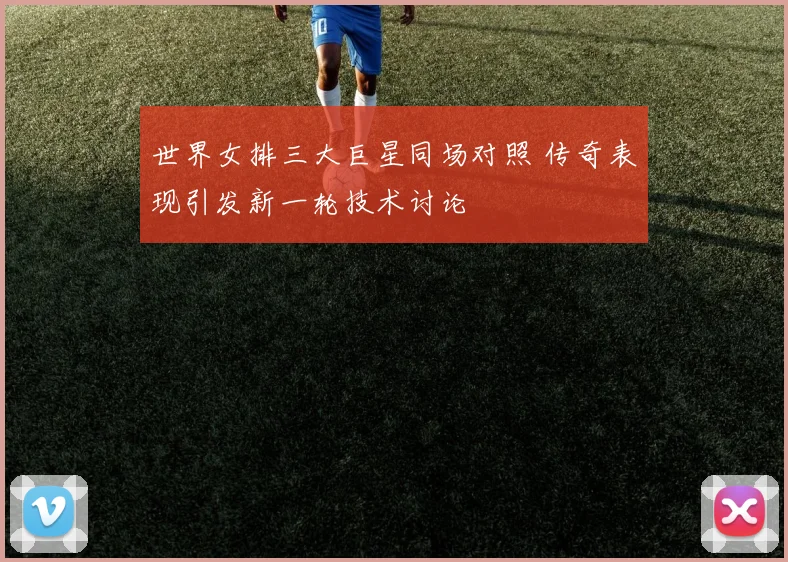 世界女排三大巨星同场对照 传奇表现引发新一轮技术讨论