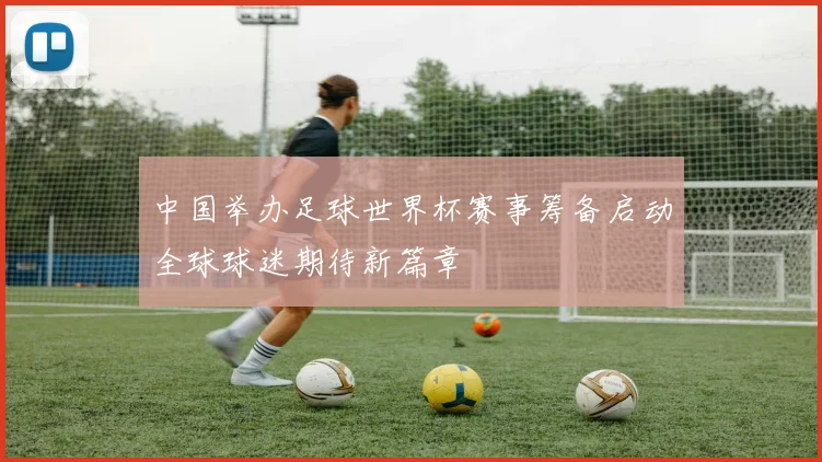 中国举办足球世界杯赛事筹备启动全球球迷期待新篇章