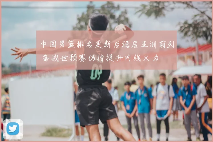 中国男篮排名更新后稳居亚洲前列 备战世预赛仍待提升内线火力