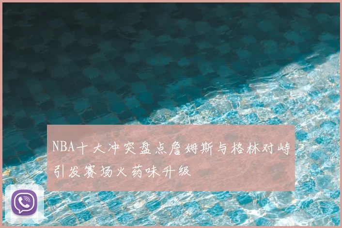 NBA十大冲突盘点詹姆斯与格林对峙引发赛场火药味升级