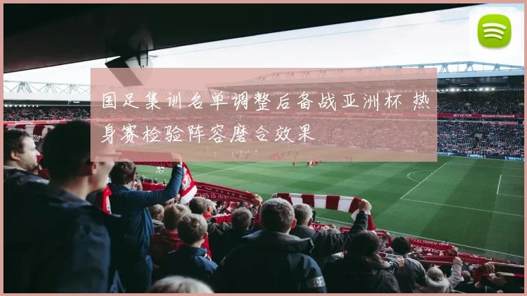 国足集训名单调整后备战亚洲杯 热身赛检验阵容磨合效果