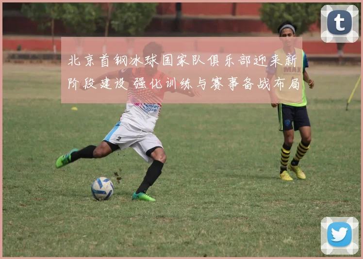 北京首钢冰球国家队俱乐部迎来新阶段建设 强化训练与赛事备战布局