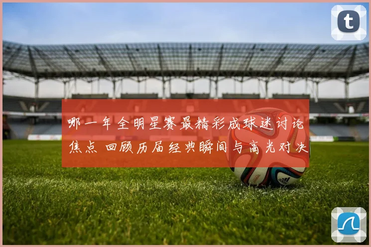 哪一年全明星赛最精彩成球迷讨论焦点 回顾历届经典瞬间与高光对决