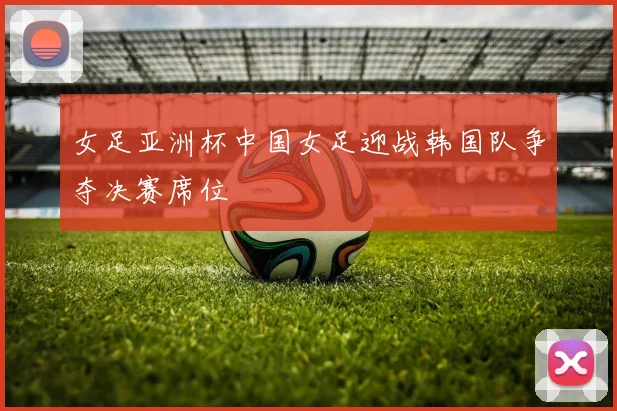 女足亚洲杯中国女足迎战韩国队争夺决赛席位