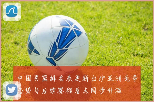 中国男篮排名表更新出炉亚洲竞争态势与后续赛程看点同步升温