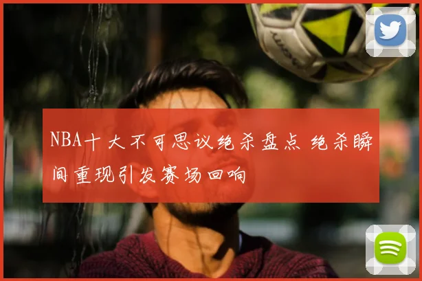 NBA十大不可思议绝杀盘点 绝杀瞬间重现引发赛场回响