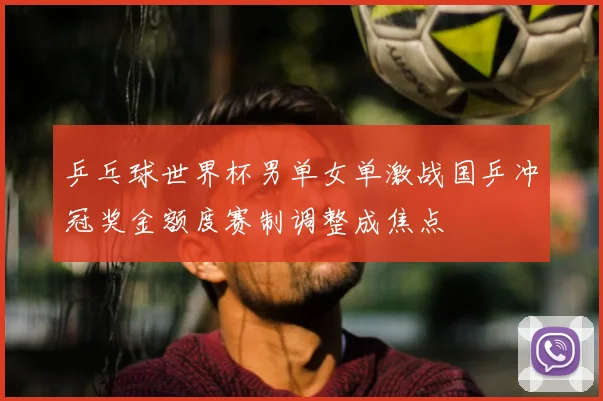 乒乓球世界杯男单女单激战国乒冲冠奖金额度赛制调整成焦点