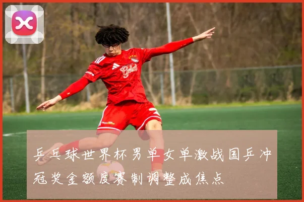 乒乓球世界杯男单女单激战国乒冲冠奖金额度赛制调整成焦点