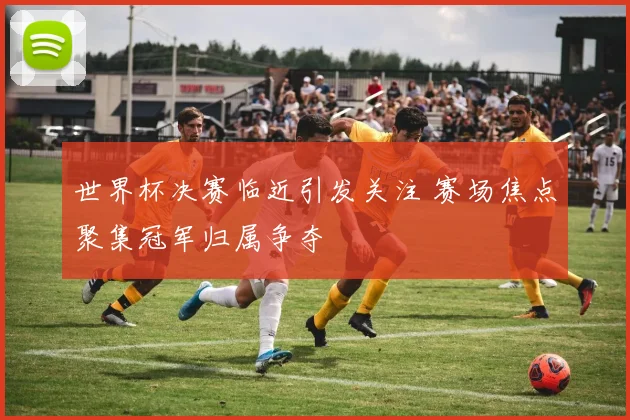 世界杯决赛临近引发关注 赛场焦点聚集冠军归属争夺